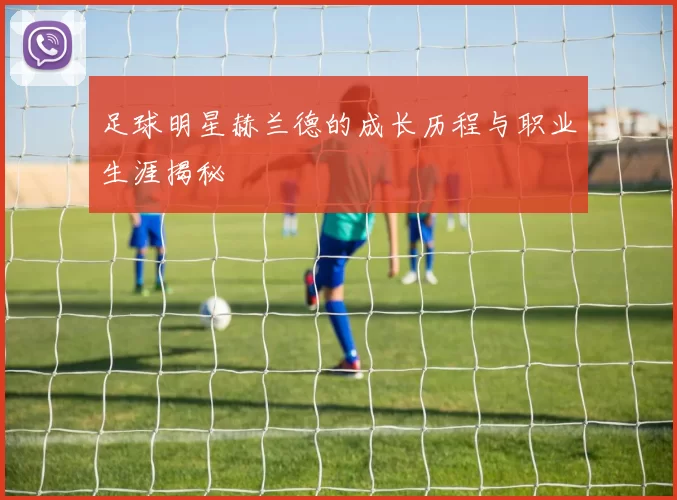 足球明星赫兰德的成长历程与职业生涯揭秘