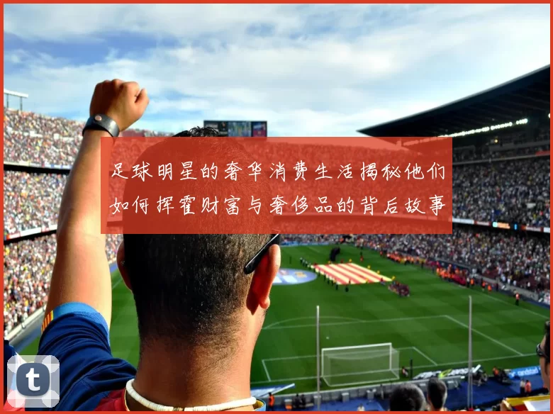 足球明星的奢华消费生活揭秘他们如何挥霍财富与奢侈品的背后故事