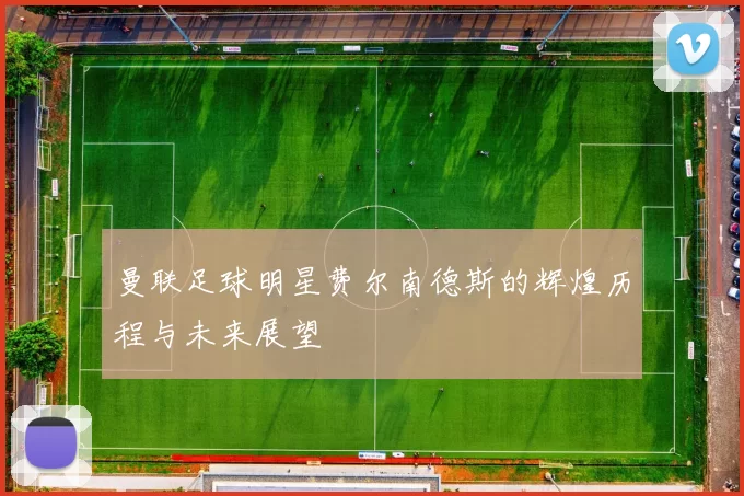 曼联足球明星费尔南德斯的辉煌历程与未来展望