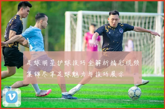 足球明星护球技巧全解析精彩视频集锦尽享足球魅力与技巧展示
