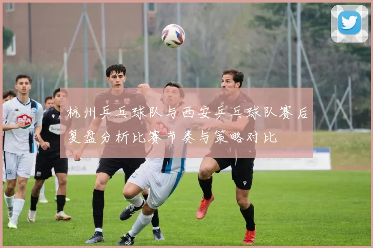杭州乒乓球队与西安乒乓球队赛后复盘分析比赛节奏与策略对比