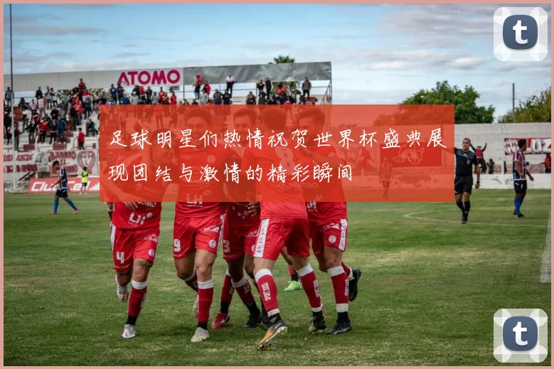 足球明星们热情祝贺世界杯盛典展现团结与激情的精彩瞬间
