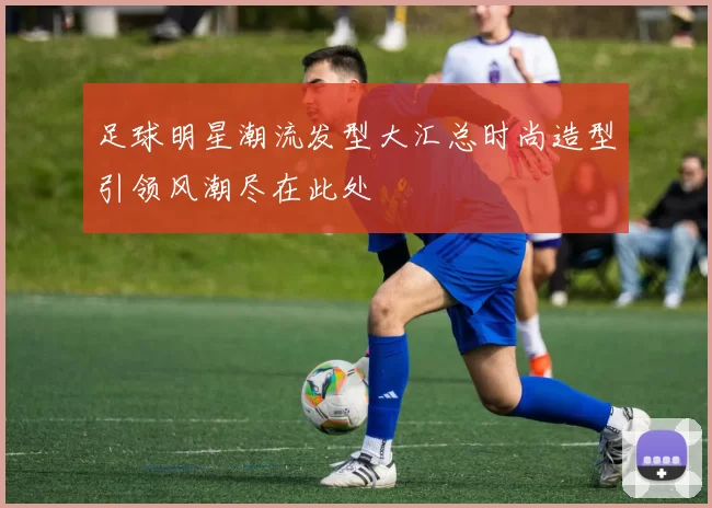 足球明星潮流发型大汇总时尚造型引领风潮尽在此处