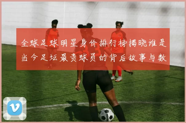 全球足球明星身价排行榜揭晓谁是当今足坛最贵球员的背后故事与数据分析