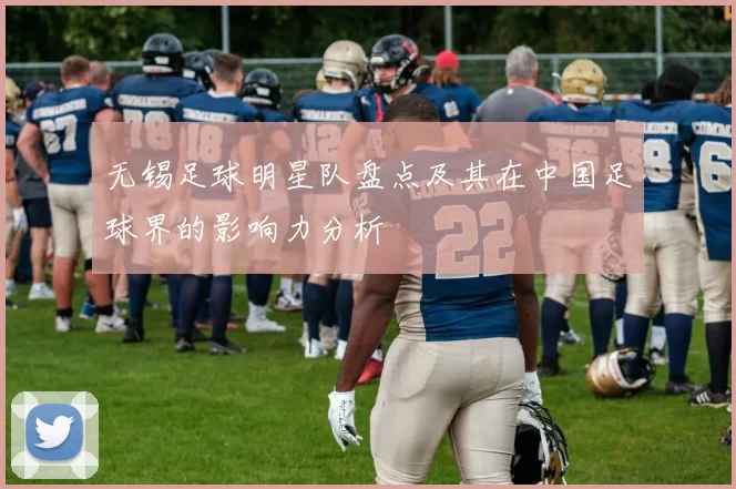 无锡足球明星队盘点及其在中国足球界的影响力分析