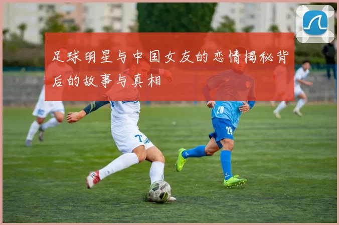 足球明星与中国女友的恋情揭秘背后的故事与真相