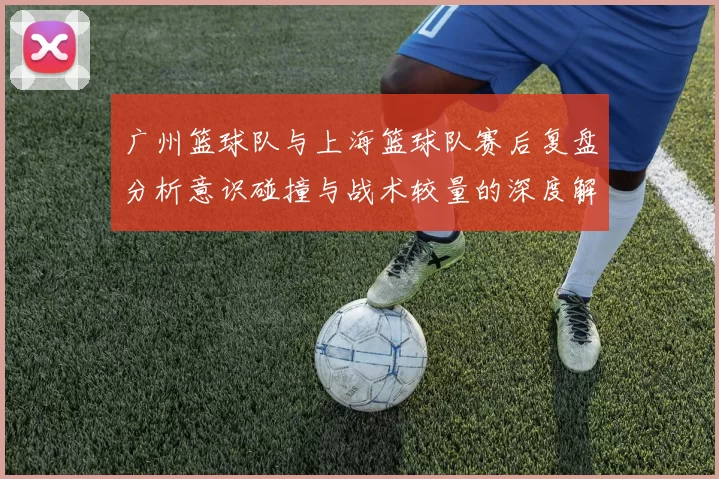 广州篮球队与上海篮球队赛后复盘分析意识碰撞与战术较量的深度解读