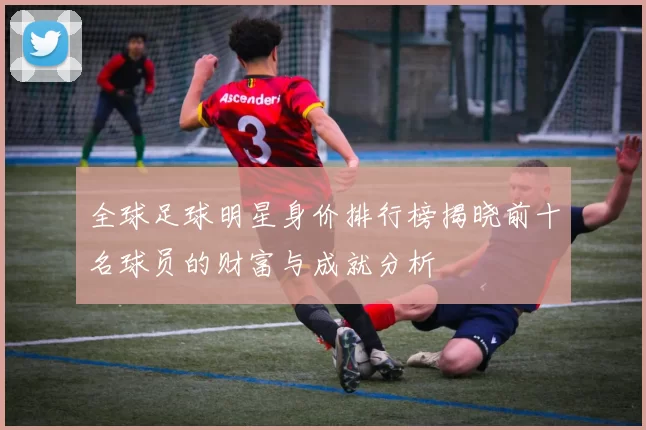 全球足球明星身价排行榜揭晓前十名球员的财富与成就分析