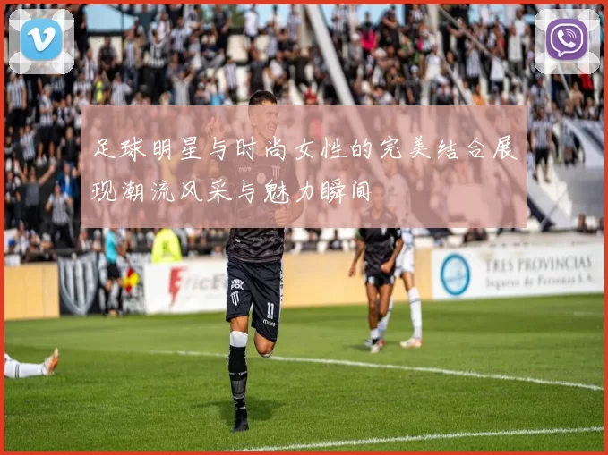 足球明星与时尚女性的完美结合展现潮流风采与魅力瞬间