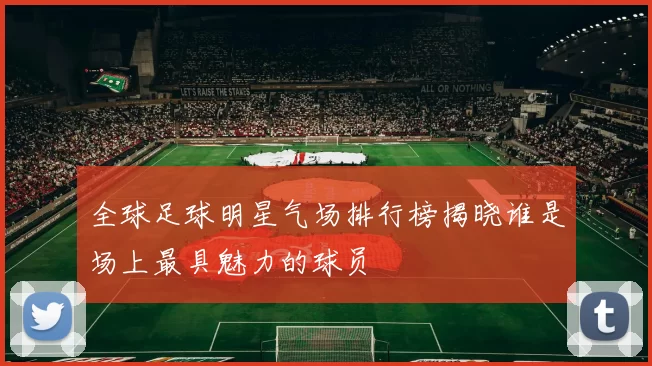 全球足球明星气场排行榜揭晓谁是场上最具魅力的球员
