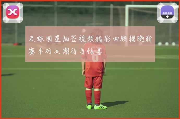 足球明星抽签视频精彩回顾揭晓新赛季对决期待与惊喜