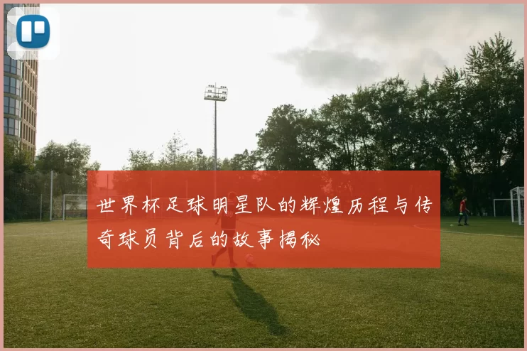 世界杯足球明星队的辉煌历程与传奇球员背后的故事揭秘