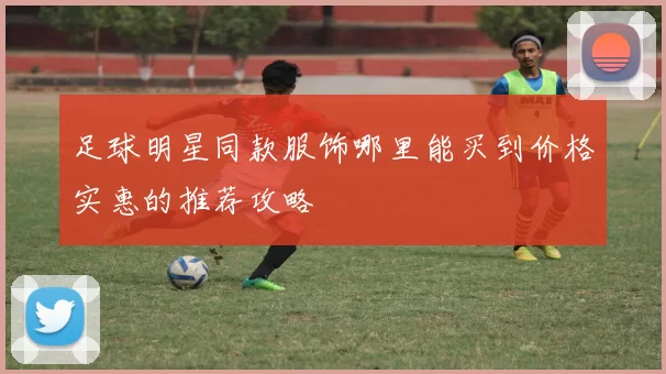 足球明星同款服饰哪里能买到价格实惠的推荐攻略