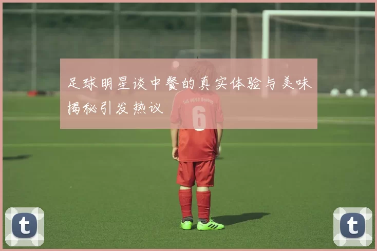足球明星谈中餐的真实体验与美味揭秘引发热议