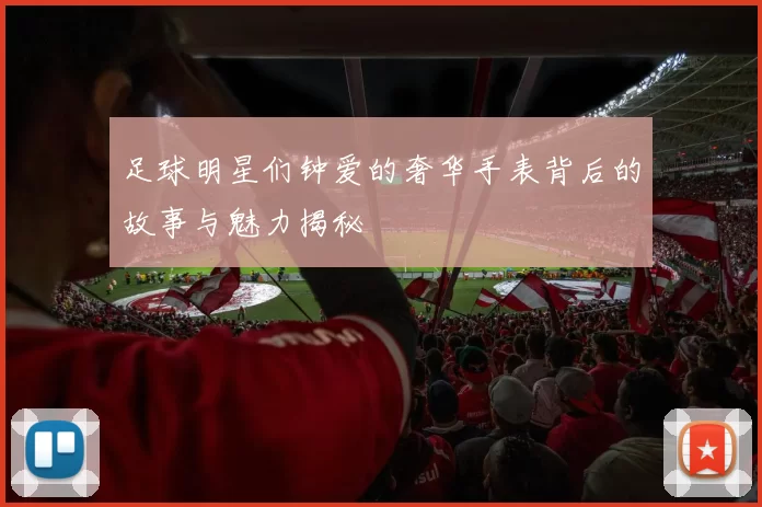 足球明星们钟爱的奢华手表背后的故事与魅力揭秘
