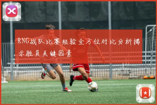 RNG战队比赛经验全方位对比分析揭示胜负关键因素