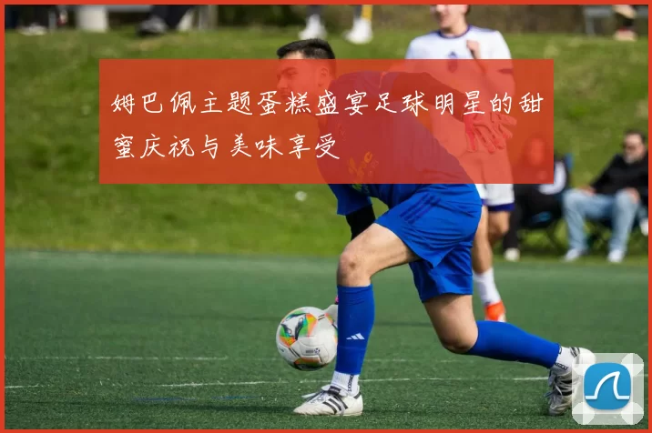 姆巴佩主题蛋糕盛宴足球明星的甜蜜庆祝与美味享受