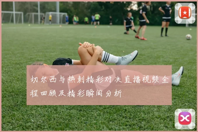 切尔西与热刺精彩对决直播视频全程回顾及精彩瞬间分析