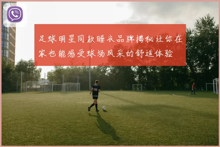 足球明星同款睡衣品牌揭秘让你在家也能感受球场风采的舒适体验