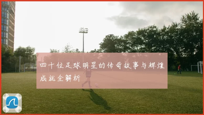 四十位足球明星的传奇故事与辉煌成就全解析