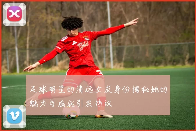 足球明星的清远女友身份揭秘她的魅力与成就引发热议