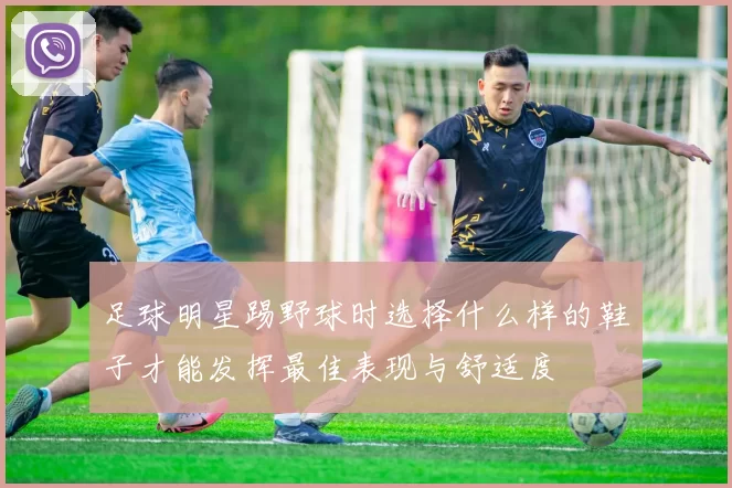 足球明星踢野球时选择什么样的鞋子才能发挥最佳表现与舒适度
