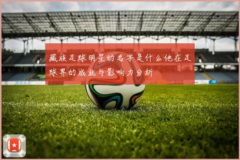 藏族足球明星的名字是什么他在足球界的成就与影响力分析