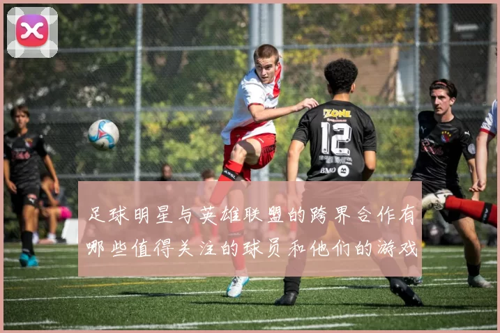 足球明星与英雄联盟的跨界合作有哪些值得关注的球员和他们的游戏故事