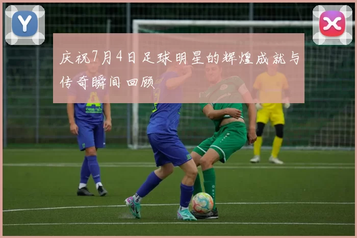 庆祝7月4日足球明星的辉煌成就与传奇瞬间回顾