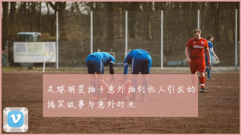 足球明星抽卡意外抽到仇人引发的搞笑故事与意外对决