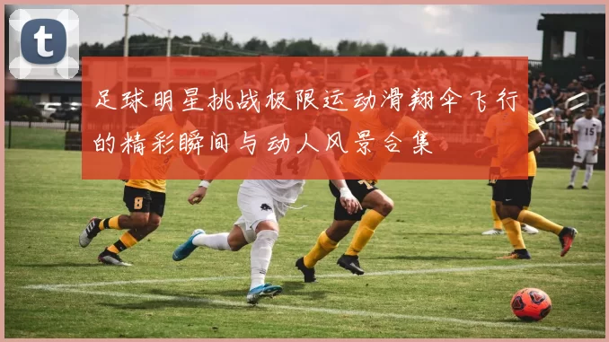 足球明星挑战极限运动滑翔伞飞行的精彩瞬间与动人风景合集