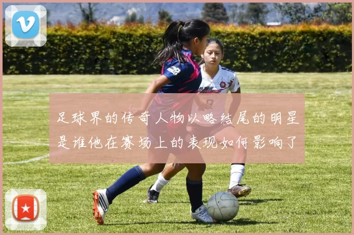 足球界的传奇人物以略结尾的明星是谁他在赛场上的表现如何影响了历史