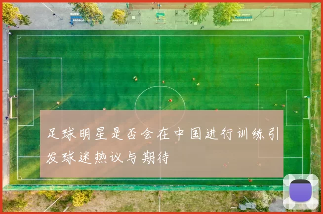 足球明星是否会在中国进行训练引发球迷热议与期待
