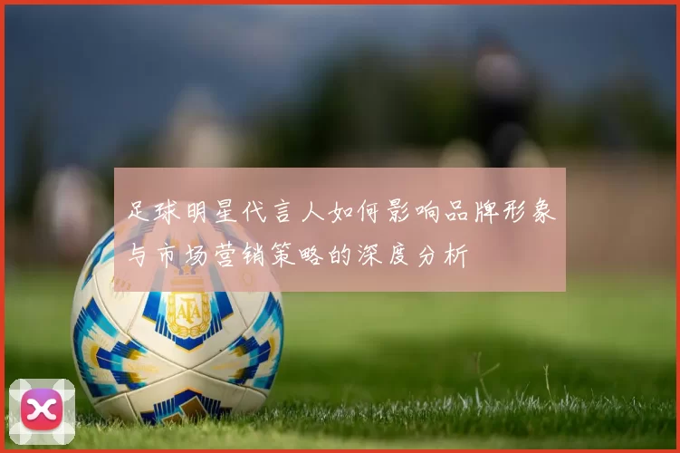 足球明星代言人如何影响品牌形象与市场营销策略的深度分析
