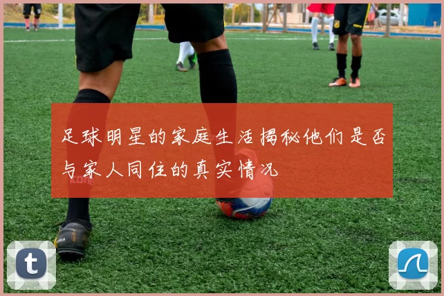 足球明星的家庭生活揭秘他们是否与家人同住的真实情况