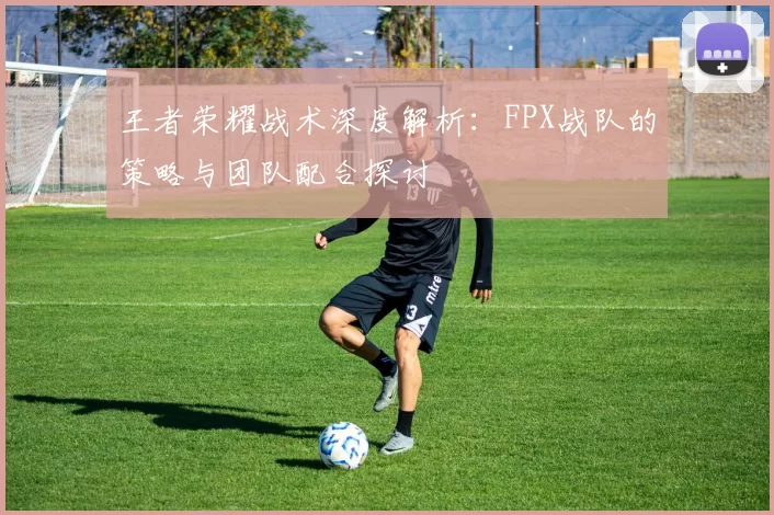王者荣耀战术深度解析：FPX战队的策略与团队配合探讨