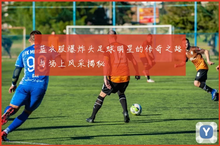 蓝衣服爆炸头足球明星的传奇之路与场上风采揭秘