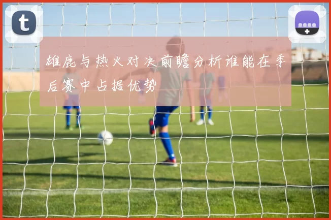 雄鹿与热火对决前瞻分析谁能在季后赛中占据优势