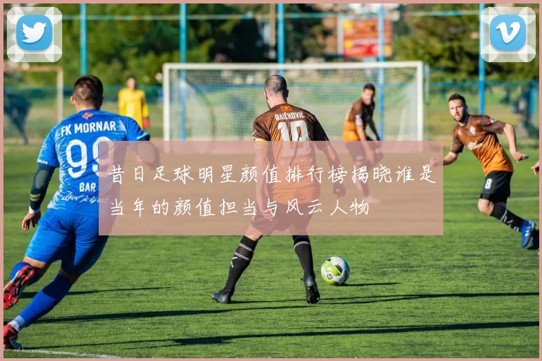 昔日足球明星颜值排行榜揭晓谁是当年的颜值担当与风云人物