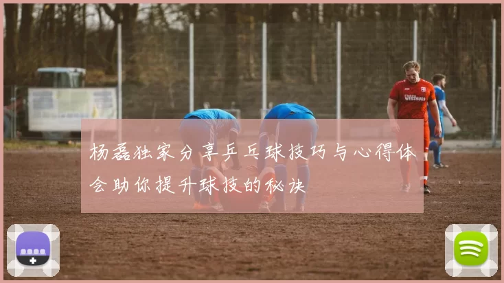 杨磊独家分享乒乓球技巧与心得体会助你提升球技的秘诀