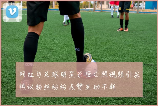 网红与足球明星亲密合照视频引发热议粉丝纷纷点赞互动不断