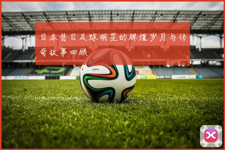 日本昔日足球明星的辉煌岁月与传奇故事回顾