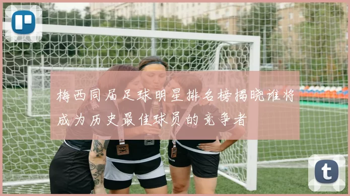 梅西同届足球明星排名榜揭晓谁将成为历史最佳球员的竞争者