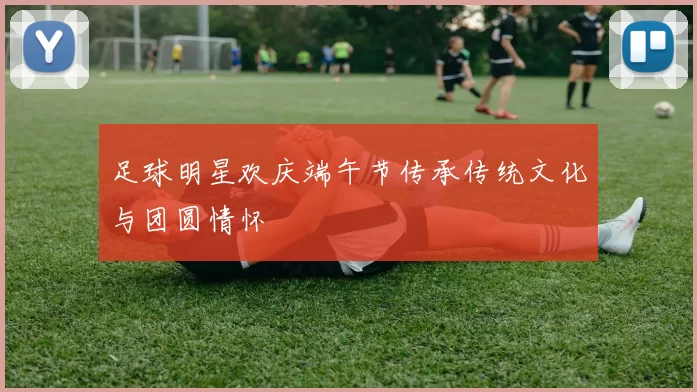 足球明星欢庆端午节传承传统文化与团圆情怀