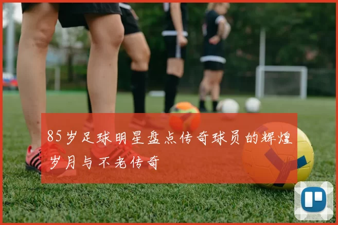 85岁足球明星盘点传奇球员的辉煌岁月与不老传奇