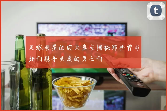 足球明星的前夫盘点揭秘那些曾与她们携手共度的男士们