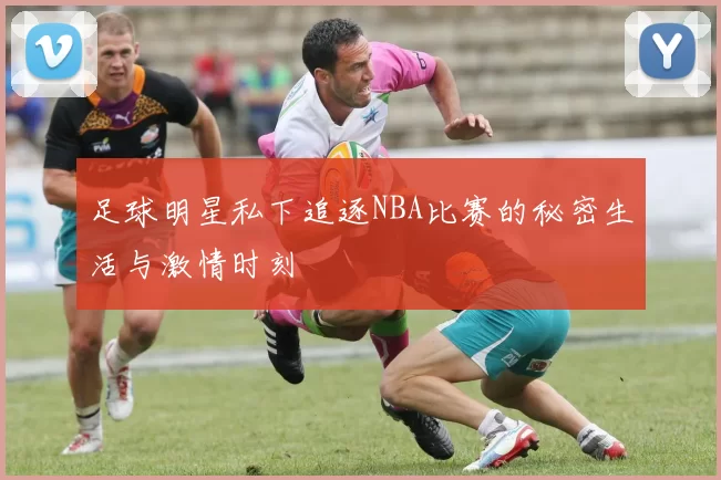 足球明星私下追逐NBA比赛的秘密生活与激情时刻