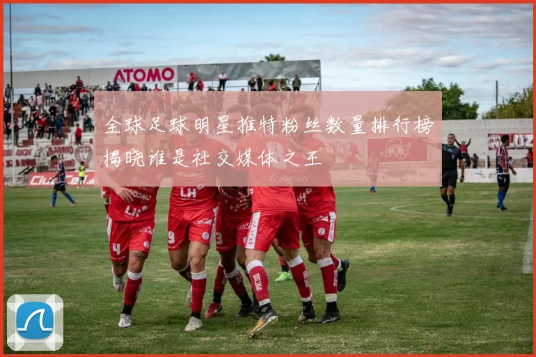 全球足球明星推特粉丝数量排行榜揭晓谁是社交媒体之王
