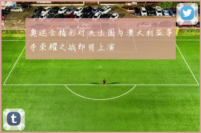奥运会精彩对决法国与澳大利亚争夺荣耀之战即将上演