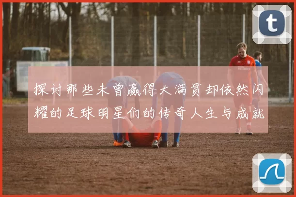探讨那些未曾赢得大满贯却依然闪耀的足球明星们的传奇人生与成就